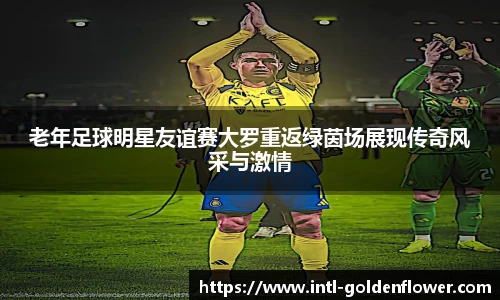 老年足球明星友谊赛大罗重返绿茵场展现传奇风采与激情